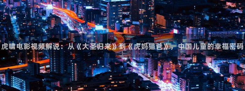 秋霞伦理片免费播放：虎啸电影视频解说：从《大圣归来》到《虎妈猫爸》，中国儿童的幸福密码